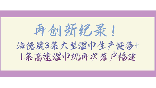 再創(chuàng)新紀錄！海德晟3條大型濕巾生產(chǎn)設(shè)備+1條高速濕巾機再次落戶福建