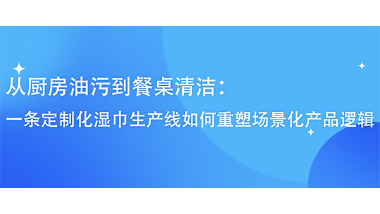 從廚房油污到餐桌清潔：一條定制化濕巾生產(chǎn)線如何重塑場景化產(chǎn)品邏輯