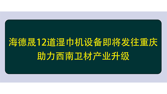 海德晟12道濕巾機設(shè)備即將發(fā)往重慶，助力西南衛(wèi)材產(chǎn)業(yè)升級