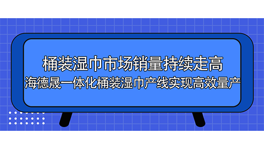 桶裝濕巾市場銷量持續(xù)走高，海德晟一體化桶裝濕巾產(chǎn)線實現(xiàn)高效量產(chǎn)